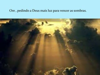 Ore , pedindo a Deus mais luz para vencer as sombras.
 