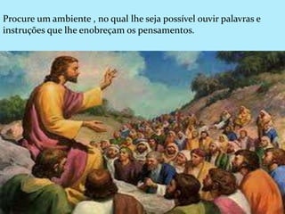 Procure um ambiente , no qual lhe seja possível ouvir palavras e
instruções que lhe enobreçam os pensamentos.
 