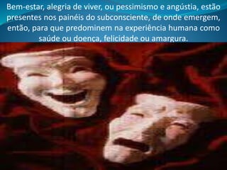 Bem-estar, alegria de viver, ou pessimismo e angústia, estão
presentes nos painéis do subconsciente, de onde emergem,
então, para que predominem na experiência humana como
saúde ou doença, felicidade ou amargura.
 