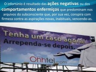O infortúnio é resultado das ações negativas ou dos
comportamentos enfermiços que predominam nos
arquivos do subconsciente que, por sua vez, conspira com
firmeza contra as aspirações novas, inabituais, vencendo-as.
 