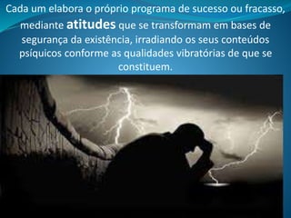 Cada um elabora o próprio programa de sucesso ou fracasso,
mediante atitudes que se transformam em bases de
segurança da existência, irradiando os seus conteúdos
psíquicos conforme as qualidades vibratórias de que se
constituem.
 