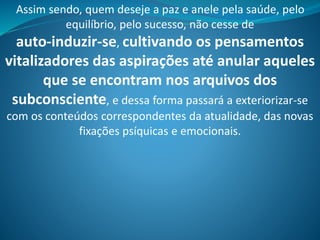 Assim sendo, quem deseje a paz e anele pela saúde, pelo
equilíbrio, pelo sucesso, não cesse de
auto-induzir-se, cultivando os pensamentos
vitalizadores das aspirações até anular aqueles
que se encontram nos arquivos dos
subconsciente, e dessa forma passará a exteriorizar-se
com os conteúdos correspondentes da atualidade, das novas
fixações psíquicas e emocionais.
 