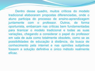 Dentro desse quadro, muitos críticos do modelo
tradicional elaboraram propostas diferenciadas, onde o
aluno participa do processo de ensino-aprendizagem
juntamente com o professor. Outros, de forma
oportunista, embarcam nas críticas bem fundamentadas
para tiranizar o modelo tradicional e todas as suas
variações, chegando a considerar o papel do professor
em sala de aula como totalmente obsoleto, como se as
possibilidades de educação à distância, da busca de
conhecimento pela internet e nas opiniões subjetivas
fossem a solução definitiva e único método realmente
eficaz.
 