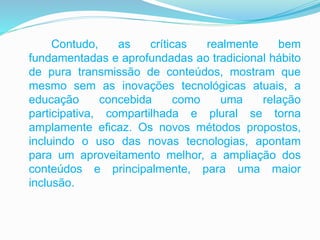 Contudo, as críticas realmente bem
fundamentadas e aprofundadas ao tradicional hábito
de pura transmissão de conteúdos, mostram que
mesmo sem as inovações tecnológicas atuais, a
educação concebida como uma relação
participativa, compartilhada e plural se torna
amplamente eficaz. Os novos métodos propostos,
incluindo o uso das novas tecnologias, apontam
para um aproveitamento melhor, a ampliação dos
conteúdos e principalmente, para uma maior
inclusão.
 