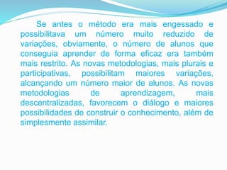 Se antes o método era mais engessado e
possibilitava um número muito reduzido de
variações, obviamente, o número de alunos que
conseguia aprender de forma eficaz era também
mais restrito. As novas metodologias, mais plurais e
participativas, possibilitam maiores variações,
alcançando um número maior de alunos. As novas
metodologias de aprendizagem, mais
descentralizadas, favorecem o diálogo e maiores
possibilidades de construir o conhecimento, além de
simplesmente assimilar.
 