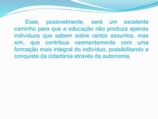 Esse, possivelmente, será um excelente
caminho para que a educação não produza apenas
indivíduos que sabem sobre certos assuntos, mas
sim, que contribua veementemente com uma
formação mais integral do indivíduo, possibilitando a
conquista da cidadania através da autonomia.
 