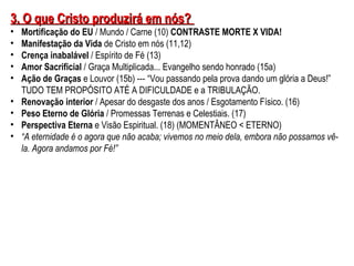 33.. OO qquuee CCrriissttoo pprroodduuzziirráá eemm nnóóss?? 
• Mortificação do EU / Mundo / Carne (10) CONTRASTE MORTE X VIDA! 
• Manifestação da Vida de Cristo em nós (11,12) 
• Crença inabalável / Espírito de Fé (13) 
• Amor Sacrificial / Graça Multiplicada... Evangelho sendo honrado (15a) 
• Ação de Graças e Louvor (15b) --- “Vou passando pela prova dando um glória a Deus!” 
TUDO TEM PROPÓSITO ATÉ A DIFICULDADE e a TRIBULAÇÃO. 
• Renovação interior / Apesar do desgaste dos anos / Esgotamento Físico. (16) 
• Peso Eterno de Glória / Promessas Terrenas e Celestiais. (17) 
• Perspectiva Eterna e Visão Espiritual. (18) (MOMENTÂNEO < ETERNO) 
• “A eternidade é o agora que não acaba; vivemos no meio dela, embora não possamos vê-la. 
Agora andamos por Fé!” 
