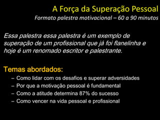 Essa palestra essa palestra é um exemplo de
superação de um profissional que já foi flanelinha e
hoje é um renomado escritor e palestrante.
Temas abordados:
– Como lidar com os desafios e superar adversidades
– Por que a motivação pessoal é fundamental
– Como a atitude determina 87% do sucesso
– Como vencer na vida pessoal e profissional
A Força da Superação Pessoal
Formato palestra motivacional – 60 a 90 minutos