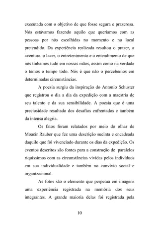 executada com o objetivo de que fosse segura e prazerosa.
Nós estávamos fazendo aquilo que queríamos com as
pessoas por nós escolhidas no momento e no local
pretendido. Da experiência realizada resultou o prazer, a
aventura, o lazer, o entretenimento e o entendimento de que
nós tínhamos tudo em nossas mãos, assim como na verdade
o temos o tempo todo. Nós é que não o percebemos em
determinadas circunstâncias.
A poesia surgiu da inspiração do Antonio Schuster
que registrou o dia a dia da expedição com a maestria de
seu talento e da sua sensibilidade. A poesia que é uma
preciosidade resultado dos desafios enfrentados e também
da intensa alegria.
Os fatos foram relatados por meio do olhar de
Moacir Rauber que fez uma descrição sucinta e encadeada
daquilo que foi vivenciado durante os dias da expedição. Os
eventos descritos são fontes para a construção de paralelos
riquíssimos com as circunstâncias vividas pelos indivíduos
em sua individualidade e também no convívio social e
organizacional.
As fotos são o elemento que perpetua em imagens
uma

experiência

registrada

na

memória

dos

seus

integrantes. A grande maioria delas foi registrada pela

10

 