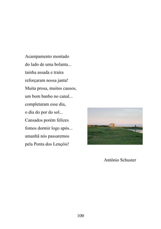 Acampamento montado
do lado de uma bolanta...
tainha assada e traíra
reforçaram nossa janta!
Muita prosa, muitos causos,
um bom banho no canal...
completaram esse dia,
o dia do por do sol...
Cansados porém felizes
fomos dormir logo após...
amanhã nós passaremos
pela Ponta dos Lençóis!

Antônio Schuster

100

 