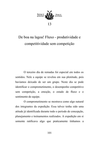13

De boa na lagoa! Fluxo - produtividade e
competitividade sem competição

O terceiro dia de remadas foi especial em todos os
sentidos. Nele a equipe se revelou em sua plenitude, pois
havíamos deixado de ser um grupo. Neste dia se pode
identificar o comprometimento, o desempenho competitivo
sem competição, a emoção, o estado de fluxo e o
sentimento de equipe.
O comprometimento se mostrava como algo natural
dos integrantes da expedição. Essa talvez tenha sido uma
atitude já identificada durante todo o período de concepção,
planejamento e treinamentos realizados. A expedição em si
somente ratificava algo que praticamente tínhamos a

101

 