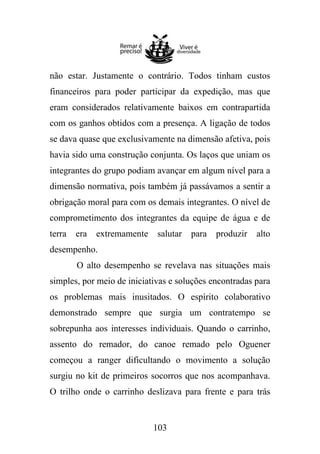 não estar. Justamente o contrário. Todos tinham custos
financeiros para poder participar da expedição, mas que
eram considerados relativamente baixos em contrapartida
com os ganhos obtidos com a presença. A ligação de todos
se dava quase que exclusivamente na dimensão afetiva, pois
havia sido uma construção conjunta. Os laços que uniam os
integrantes do grupo podiam avançar em algum nível para a
dimensão normativa, pois também já passávamos a sentir a
obrigação moral para com os demais integrantes. O nível de
comprometimento dos integrantes da equipe de água e de
terra

era

extremamente

salutar

para

produzir

alto

desempenho.
O alto desempenho se revelava nas situações mais
simples, por meio de iniciativas e soluções encontradas para
os problemas mais inusitados. O espírito colaborativo
demonstrado sempre que surgia um contratempo se
sobrepunha aos interesses individuais. Quando o carrinho,
assento do remador, do canoe remado pelo Oguener
começou a ranger dificultando o movimento a solução
surgiu no kit de primeiros socorros que nos acompanhava.
O trilho onde o carrinho deslizava para frente e para trás

103

 
