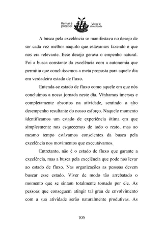 A busca pela excelência se manifestava no desejo de
ser cada vez melhor naquilo que estávamos fazendo e que
nos era relevante. Esse desejo gerava o empenho natural.
Foi a busca constante da excelência com a autonomia que
permitiu que concluíssemos a meta proposta para aquele dia
em verdadeiro estado de fluxo.
Entenda-se estado de fluxo como aquele em que nós
concluímos a nossa jornada neste dia. Vínhamos imersos e
completamente absortos na atividade, sentindo o alto
desempenho resultante do nosso esforço. Naquele momento
identificamos um estado de experiência ótima em que
simplesmente nos esquecemos de todo o resto, mas ao
mesmo tempo estávamos conscientes da busca pela
excelência nos movimentos que executávamos.
Entretanto, não é o estado de fluxo que garante a
excelência, mas a busca pela excelência que pode nos levar
ao estado de fluxo. Nas organizações as pessoas devem
buscar esse estado. Viver de modo tão arrebatado o
momento que se sintam totalmente tomado por ele. As
pessoas que conseguem atingir tal grau de envolvimento
com a sua atividade serão naturalmente produtivas. As

105

 