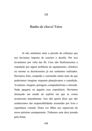 14

Banho de chuva! Fatos

Já não sentíamos mais a pressão da cobrança que
nos havíamos imposto de concluir o desafio. Por isso
levantamos por volta das 8h. Caso não finalizássemos a
expedição por algum problema de equipamento, climático
ou mesmo se desistíssemos já nos sentíamos realizados.
Havíamos feito, cumprido e construído muito mais do que
poderíamos imaginar enquanto planejávamos a expedição.
Aventuras, imagens, paisagens, companheirismo e amizade.
Nada apagaria ou pagaria essa experiência. Havíamos
alcançado um estado de espírito em que as coisas
aconteciam naturalmente. Isso não queria dizer que não
soubéssemos das responsabilidades assumidas por livre e
espontânea vontade. Outra vez 40km nos separavam do
nosso próximo acampamento. Tínhamos uma dura jornada
pela frente.
108

 
