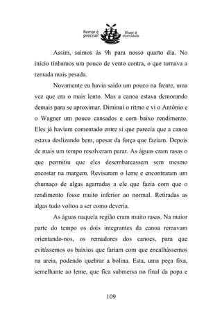 Assim, saímos às 9h para nosso quarto dia. No
início tínhamos um pouco de vento contra, o que tornava a
remada mais pesada.
Novamente eu havia saído um pouco na frente, uma
vez que era o mais lento. Mas a canoa estava demorando
demais para se aproximar. Diminuí o ritmo e vi o Antônio e
o Wagner um pouco cansados e com baixo rendimento.
Eles já haviam comentado entre si que parecia que a canoa
estava deslizando bem, apesar da força que faziam. Depois
de mais um tempo resolveram parar. As águas eram rasas o
que permitiu que eles desembarcassem sem mesmo
encostar na margem. Revisaram o leme e encontraram um
chumaço de algas agarradas a ele que fazia com que o
rendimento fosse muito inferior ao normal. Retiradas as
algas tudo voltou a ser como deveria.
As águas naquela região eram muito rasas. Na maior
parte do tempo os dois integrantes da canoa remavam
orientando-nos, os remadores dos canoes, para que
evitássemos os baixios que fariam com que encalhássemos
na areia, podendo quebrar a bolina. Esta, uma peça fixa,
semelhante ao leme, que fica submersa no final da popa e

109

 