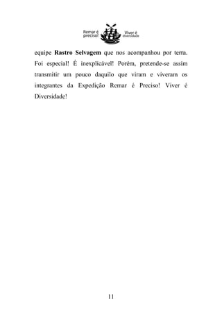 equipe Rastro Selvagem que nos acompanhou por terra.
Foi especial! É inexplicável! Porém, pretende-se assim
transmitir um pouco daquilo que viram e viveram os
integrantes da Expedição Remar é Preciso! Viver é
Diversidade!

11

 