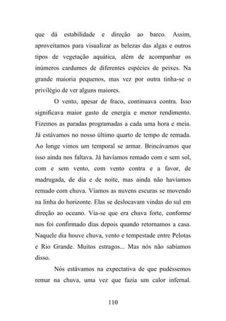 que

dá

estabilidade

e

direção

ao

barco.

Assim,

aproveitamos para visualizar as belezas das algas e outros
tipos de vegetação aquática, além de acompanhar os
inúmeros cardumes de diferentes espécies de peixes. Na
grande maioria pequenos, mas vez por outra tinha-se o
privilégio de ver alguns maiores.
O vento, apesar de fraco, continuava contra. Isso
significava maior gasto de energia e menor rendimento.
Fizemos as paradas programadas a cada uma hora e meia.
Já estávamos no nosso último quarto de tempo de remada.
Ao longe vimos um temporal se armar. Brincávamos que
isso ainda nos faltava. Já havíamos remado com e sem sol,
com e sem vento, com vento contra e a favor, de
madrugada, de dia e de noite, mas ainda não havíamos
remado com chuva. Víamos as nuvens escuras se movendo
na linha do horizonte. Elas se deslocavam vindas do sul em
direção ao oceano. Via-se que era chuva forte, conforme
nos foi confirmado dias depois quando retornamos a casa.
Naquele dia houve chuva, vento e tempestade entre Pelotas
e Rio Grande. Muitos estragos... Mas nós não sabíamos
disso.
Nós estávamos na expectativa de que pudéssemos
remar na chuva, uma vez que fazia um calor infernal.

110

 