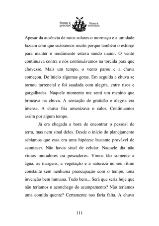Apesar da ausência de raios solares o mormaço e a umidade
faziam com que suássemos muito porque também o esforço
para manter o rendimento estava sendo maior. O vento
continuava contra e nós continuávamos na torcida para que
chovesse. Mais um tempo, o vento parou e a chuva
começou. De início algumas gotas. Em seguida a chuva se
tornou torrencial e foi saudada com alegria, entre risos e
gargalhadas. Naquele momento me senti um menino que
brincava na chuva. A sensação de gratidão e alegria era
imensa. A chuva fria amenizava o calor. Continuamos
assim por algum tempo.
Já era chegada a hora de encontrar o pessoal de
terra, mas nem sinal deles. Desde o início do planejamento
sabíamos que essa era uma hipótese bastante provável de
acontecer. Não havia sinal de celular. Naquele dia não
vimos moradores ou pescadores. Vimos tão somente a
água, as margens, a vegetação e a natureza no seu ritmo
constante sem nenhuma preocupação com o tempo, uma
invenção bem humana. Tudo bem... Será que seria hoje que
não teríamos o aconchego do acampamento? Não teríamos
uma comida quente? Certamente nos faria falta. A chuva

111

 