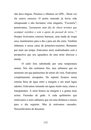 não dava tréguas. Paramos e olhamos no GPS... Desta vez
ele estava conosco. O ponto marcado já havia sido
ultrapassado e não havíamos visto ninguém. "Caramba",
pensávamos, "justamente num dia de chuva teremos que
acampar sozinhos e sem o apoio do pessoal de terra...".
Sempre levávamos conosco barracas, uma muda de roupa
seca, mantimentos para o dia e para um dia extra. Também
tínhamos a nossa caixa de primeiros-socorros. Remamos
por mais um tempo. Estávamos meio acabrunhados com a
perspectiva que nos aguardava de uma noite chuvosa e
úmida.
O calor fora substituído por uma temperatura
amena. Nós não sentíamos frio, mas sabíamos que no
momento em que parássemos de remar ele viria. Estávamos
completamente ensopados. De repente ficamos numa
estreita faixa de água entre a margem e um areal lagoa
adentro. Estávamos remando em águas muito rasas, claras e
transparentes. A areia branca na margem e a grama mais
acima. Fazendas de gado. A cada quilômetro que
remávamos a mais sabíamos que era uma distância a menos
para o dia seguinte. Mas já estávamos cansados.
Necessitávamos de descanso.

112

 
