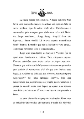 A chuva parara por completo. A lagoa também. Não
havia uma marolinha sequer, ela estava um espelho. Não se
ouvia nenhum tipo de ruído vindo dela. Esticávamos o
nosso olhar pela margem para vislumbrar a kombi. Nada.
Ao longe ouvimos... Bang, bang, bang!!! Isso são
foguetes... Eram eles!!! Lá estava aquela maravilhosa
kombi branca. Estranho que não a havíamos visto antes...
Tampouco havíamos visto a lona amarela...
Logo que encostamos os barcos o Vicente Pai se
aproximou dando-nos a notícia, "Nós chegamos agora.
Ficamos atolados para tentar entrar no lugar marcado.
Tivemos que voltar e foi daí que encontramos um pescador
que também é marinheiro. Foi ele que nos indicou este
lugar. E o melhor de tudo, ele nos ofereceu a sua casa para
pernoitar!!!" Foi uma sensação incrível. Nós que
pensávamos que dormiríamos ao relento agora teríamos o
prazer de dormir numa casa depois de quase uma semana
dormindo em barracas. O universo estava conspirando a
favor.
A casa oferecida era pequena e simples. Uma casa
de madeira e chão batido que somente é usada nos períodos

113

 