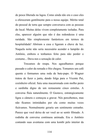 de pesca liberada na lagoa. Como ainda não era o caso eles
a ofereceram gentilmente para a nossa equipe. Mérito total
do pessoal de terra que sempre conversava com as pessoas
do local. Muitas delas vivem completamente isoladas. Para
elas, aparecer alguém que não é das redondezas é uma
raridade. São simplesmente fantásticos em termos de
hospitalidade! Abriram a casa e ligaram a chave de luz.
Naquela noite não seria necessário acender o lampião do
Antônio, embora o tenhamos feito para não perder o
costume... Dava-nos a sensação de calor.
Trocamos de roupa. Nos agasalhamos porque
passado o calor da remada o frio chegou. Tomamos um café
quente e formamos uma roda de bate-papo. O Wagner
tratou de fazer a janta, dando folga para o Vicente Pai,
cozinheiro oficial. Saiu uma macarronada com molho pesto
e sardinha digno de um restaurante cinco estrelas. A
conversa fluía naturalmente. O Gustavo, estrategicamente
ligou a câmera e começou a gravar. Nós percebemos, mas
não ficamos intimidados por ela como muitas vezes
ficávamos. Normalmente geraria um sentimento estranho.
Parece que você deixa de ser você ao se sentir filmado. A
rodinha de conversa continuou animada. Era o Antônio
contando suas aventuras com uma kombi pelo interior da

114

 