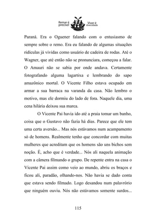 Paraná. Era o Oguener falando com o entusiasmo de
sempre sobre o remo. Era eu falando de algumas situações
ridículas já vividas como usuário de cadeira de rodas. Até o
Wagner, que até então não se pronunciara, começou a falar.
O Amauri não se sabia por onde andava. Certamente
fotografando alguma lagartixa e lembrando do sapo
amazônico mortal. O Vicente Filho estava ocupado em
armar a sua barraca na varanda da casa. Não lembro o
motivo, mas ele dormiu do lado de fora. Naquele dia, uma
cena hilária deixou sua marca.
O Vicente Pai havia ido até a praia tomar um banho,
coisa que o Gustavo não fazia há dias. Parece que ele tem
uma certa aversão... Mas nós estávamos num acampamento
só de homens. Realmente tenho que concordar com muitas
mulheres que acreditam que os homens são uns bichos sem
noção. É, acho que é verdade... Nós ali naquela animação
com a câmera filmando o grupo. De repente entra na casa o
Vicente Pai assim como veio ao mundo, abriu os braços e
ficou ali, paradão, olhando-nos. Não havia se dado conta
que estava sendo filmado. Logo desandou num palavrório
que ninguém ouviu. Nós não estávamos somente surdos...

115

 