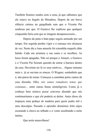 Também ficamos mudos com a cena, já que sabíamos que
ele estava no ângulo da filmadora. Depois de um breve
silêncio caímos na gargalhada sem que o Vicente Pai
soubesse por que. O Gustavo lhe explicou que qualquer
cinquentão faria com que as imagens desaparecessem...
Depois da janta o bate-papo seguiu animado por um
tempo. Em seguida perdeu vigor e o cansaço nos alcançou
de vez. Neste dia a lona amarela foi estendida naquele chão
batido. Cada um arrumou a sua cama e se recolheu. As
luzes foram apagadas. Não sei porque o Amauri, o Gustavo
e o Vicente Pai fizeram questão de armar a barraca dentro
da casa. Deveriam ter lá os seus motivos... Alguns minutos
mais e já se ouviam os roncos. O Wagner, sonâmbulo que
é, não parou de remar. Começou a caminhar pelos cantos da
casa dizendo, Olha, nós somos remadores temos que
continuar... entre outras frases ininteligíveis. Como já o
conheço bem tentava puxar conversa dizendo que nós
continuaríamos e que ele poderia se deitar. Antes disso ele
tropeçou num pedaço de madeira para quem pediu mil e
uma desculpas. Passado o episódio dormimos feito anjos
escutando a chuva no telhado e o vento assobiando a noite
inteira.
Que noite maravilhosa!

116

 