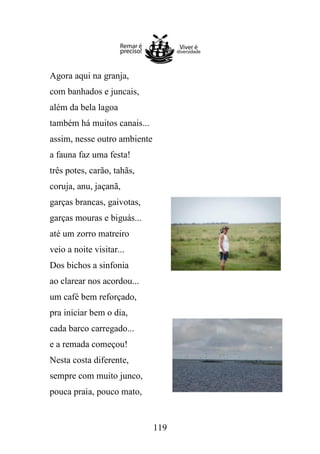 Agora aqui na granja,
com banhados e juncais,
além da bela lagoa
também há muitos canais...
assim, nesse outro ambiente
a fauna faz uma festa!
três potes, carão, tahãs,
coruja, anu, jaçanã,
garças brancas, gaivotas,
garças mouras e biguás...
até um zorro matreiro
veio a noite visitar...
Dos bichos a sinfonia
ao clarear nos acordou...
um café bem reforçado,
pra iniciar bem o dia,
cada barco carregado...
e a remada começou!
Nesta costa diferente,
sempre com muito junco,
pouca praia, pouco mato,

119

 