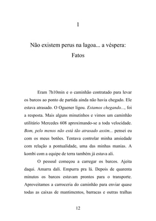 1

Não existem perus na lagoa... a véspera:
Fatos

Eram 7h10min e o caminhão contratado para levar
os barcos ao ponto de partida ainda não havia chegado. Ele
estava atrasado. O Oguener ligou. Estamos chegando..., foi
a resposta. Mais alguns minutinhos e vimos um caminhão
utilitário Mercedes 608 aproximando-se a toda velocidade.
Bom, pelo menos não está tão atrasado assim... pensei eu
com os meus botões. Tentava controlar minha ansiedade
com relação a pontualidade, uma das minhas manias. A
kombi com a equipe de terra também já estava ali.
O pessoal começou a carregar os barcos. Ajeita
daqui. Amarra dali. Empurra pra lá. Depois de quarenta
minutos os barcos estavam prontos para o transporte.
Aproveitamos a carroceria do caminhão para enviar quase
todas as caixas de mantimentos, barracas e outras tralhas

12

 
