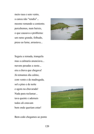 meio rasa e sem vento,
a canoa não "rendia"...
mesmo remando a contento.
percebemos, num baixio,
o que causava o problema:
um ramo grande, folhudo,
preso ao leme, arrastava...

Seguiu a remada, tranquila
mas a calmaria anunciava...
nuvens pesadas a oeste...
era a chuva que chegava!
Já remamos dia calmo,
com vento e de madrugada,
sol a pino e de noite
e agora na chuvarada!
Nada para reclamar...
tava quente e ademais
todos ali estavam
bem onde queriam estar!

Bem cedo chegamos ao ponto

120

 
