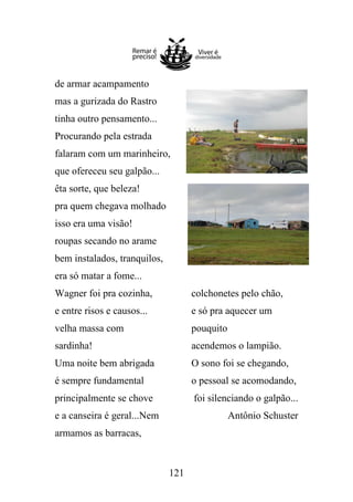 de armar acampamento
mas a gurizada do Rastro
tinha outro pensamento...
Procurando pela estrada
falaram com um marinheiro,
que ofereceu seu galpão...
êta sorte, que beleza!
pra quem chegava molhado
isso era uma visão!
roupas secando no arame
bem instalados, tranquilos,
era só matar a fome...
Wagner foi pra cozinha,

colchonetes pelo chão,

e entre risos e causos...

e só pra aquecer um

velha massa com

pouquito

sardinha!

acendemos o lampião.

Uma noite bem abrigada

O sono foi se chegando,

é sempre fundamental

o pessoal se acomodando,

principalmente se chove

foi silenciando o galpão...

e a canseira é geral...Nem

Antônio Schuster

armamos as barracas,

121

 