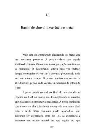 16

Banho de chuva! Excelência e metas

Mais um dia completado alcançando as metas que
nos havíamos proposto. A produtividade sem aquele
sentido de controle tão comum nas organizações continuava
se mantendo. O desempenho estava cada vez melhor,
porque conseguíamos realizar o percurso programado cada
vez em menos tempo. O prazer sentido em realizar a
atividade nos gerava cada vez mais a sensação de estado de
fluxo.
Aquele estado mental do final do terceiro dia se
repetira ao final do quarto dia. Começávamos a acreditar
que estávamos alcançando a excelência. A nossa motivação
continuava em alta e havíamos encontrado um ponto ideal
entre a tarefa diária continuar sendo desafiadora, sem
contundo ser esgotadora. Uma das leis da excelência é
encontrar um estado mental em que aquilo em que
122

 