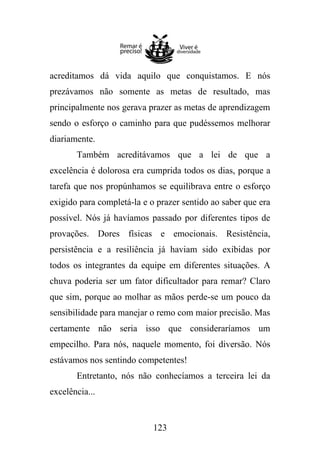 acreditamos dá vida aquilo que conquistamos. E nós
prezávamos não somente as metas de resultado, mas
principalmente nos gerava prazer as metas de aprendizagem
sendo o esforço o caminho para que pudéssemos melhorar
diariamente.
Também acreditávamos que a lei de que a
excelência é dolorosa era cumprida todos os dias, porque a
tarefa que nos propúnhamos se equilibrava entre o esforço
exigido para completá-la e o prazer sentido ao saber que era
possível. Nós já havíamos passado por diferentes tipos de
provações. Dores físicas e emocionais. Resistência,
persistência e a resiliência já haviam sido exibidas por
todos os integrantes da equipe em diferentes situações. A
chuva poderia ser um fator dificultador para remar? Claro
que sim, porque ao molhar as mãos perde-se um pouco da
sensibilidade para manejar o remo com maior precisão. Mas
certamente não seria isso que consideraríamos um
empecilho. Para nós, naquele momento, foi diversão. Nós
estávamos nos sentindo competentes!
Entretanto, nós não conhecíamos a terceira lei da
excelência...

123

 