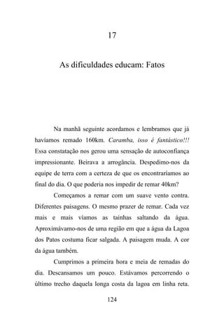17

As dificuldades educam: Fatos

Na manhã seguinte acordamos e lembramos que já
havíamos remado 160km. Caramba, isso é fantástico!!!
Essa constatação nos gerou uma sensação de autoconfiança
impressionante. Beirava a arrogância. Despedimo-nos da
equipe de terra com a certeza de que os encontraríamos ao
final do dia. O que poderia nos impedir de remar 40km?
Começamos a remar com um suave vento contra.
Diferentes paisagens. O mesmo prazer de remar. Cada vez
mais e mais víamos as tainhas saltando da água.
Aproximávamo-nos de uma região em que a água da Lagoa
dos Patos costuma ficar salgada. A paisagem muda. A cor
da água também.
Cumprimos a primeira hora e meia de remadas do
dia. Descansamos um pouco. Estávamos percorrendo o
último trecho daquela longa costa da lagoa em linha reta.
124

 