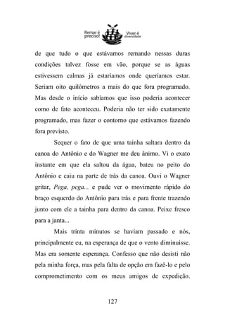 de que tudo o que estávamos remando nessas duras
condições talvez fosse em vão, porque se as águas
estivessem calmas já estaríamos onde queríamos estar.
Seriam oito quilômetros a mais do que fora programado.
Mas desde o início sabíamos que isso poderia acontecer
como de fato aconteceu. Poderia não ter sido exatamente
programado, mas fazer o contorno que estávamos fazendo
fora previsto.
Sequer o fato de que uma tainha saltara dentro da
canoa do Antônio e do Wagner me deu ânimo. Vi o exato
instante em que ela saltou da água, bateu no peito do
Antônio e caiu na parte de trás da canoa. Ouvi o Wagner
gritar, Pega, pega... e pude ver o movimento rápido do
braço esquerdo do Antônio para trás e para frente trazendo
junto com ele a tainha para dentro da canoa. Peixe fresco
para a janta...
Mais trinta minutos se haviam passado e nós,
principalmente eu, na esperança de que o vento diminuísse.
Mas era somente esperança. Confesso que não desisti não
pela minha força, mas pela falta de opção em fazê-lo e pelo
comprometimento com os meus amigos de expedição.

127

 