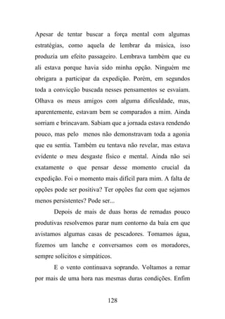 Apesar de tentar buscar a força mental com algumas
estratégias, como aquela de lembrar da música, isso
produzia um efeito passageiro. Lembrava também que eu
ali estava porque havia sido minha opção. Ninguém me
obrigara a participar da expedição. Porém, em segundos
toda a convicção buscada nesses pensamentos se esvaíam.
Olhava os meus amigos com alguma dificuldade, mas,
aparentemente, estavam bem se comparados a mim. Ainda
sorriam e brincavam. Sabiam que a jornada estava rendendo
pouco, mas pelo menos não demonstravam toda a agonia
que eu sentia. Também eu tentava não revelar, mas estava
evidente o meu desgaste físico e mental. Ainda não sei
exatamente o que pensar desse momento crucial da
expedição. Foi o momento mais difícil para mim. A falta de
opções pode ser positiva? Ter opções faz com que sejamos
menos persistentes? Pode ser...
Depois de mais de duas horas de remadas pouco
produtivas resolvemos parar num contorno da baía em que
avistamos algumas casas de pescadores. Tomamos água,
fizemos um lanche e conversamos com os moradores,
sempre solícitos e simpáticos.
E o vento continuava soprando. Voltamos a remar
por mais de uma hora nas mesmas duras condições. Enfim

128

 