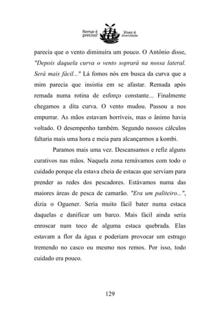parecia que o vento diminuíra um pouco. O Antônio disse,
"Depois daquela curva o vento soprará na nossa lateral.
Será mais fácil..." Lá fomos nós em busca da curva que a
mim parecia que insistia em se afastar. Remada após
remada numa rotina de esforço constante... Finalmente
chegamos a dita curva. O vento mudou. Passou a nos
empurrar. As mãos estavam horríveis, mas o ânimo havia
voltado. O desempenho também. Segundo nossos cálculos
faltaria mais uma hora e meia para alcançarmos a kombi.
Paramos mais uma vez. Descansamos e refiz alguns
curativos nas mãos. Naquela zona remávamos com todo o
cuidado porque ela estava cheia de estacas que serviam para
prender as redes dos pescadores. Estávamos numa das
maiores áreas de pesca de camarão. "Era um paliteiro...",
dizia o Oguener. Seria muito fácil bater numa estaca
daquelas e danificar um barco. Mais fácil ainda seria
enroscar num toco de alguma estaca quebrada. Elas
estavam a flor da água e poderiam provocar um estrago
tremendo no casco ou mesmo nos remos. Por isso, todo
cuidado era pouco.

129

 