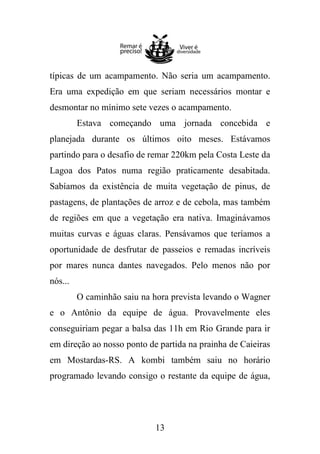 típicas de um acampamento. Não seria um acampamento.
Era uma expedição em que seriam necessários montar e
desmontar no mínimo sete vezes o acampamento.
Estava começando uma jornada concebida e
planejada durante os últimos oito meses. Estávamos
partindo para o desafio de remar 220km pela Costa Leste da
Lagoa dos Patos numa região praticamente desabitada.
Sabíamos da existência de muita vegetação de pinus, de
pastagens, de plantações de arroz e de cebola, mas também
de regiões em que a vegetação era nativa. Imaginávamos
muitas curvas e águas claras. Pensávamos que teríamos a
oportunidade de desfrutar de passeios e remadas incríveis
por mares nunca dantes navegados. Pelo menos não por
nós...
O caminhão saiu na hora prevista levando o Wagner
e o Antônio da equipe de água. Provavelmente eles
conseguiriam pegar a balsa das 11h em Rio Grande para ir
em direção ao nosso ponto de partida na prainha de Caieiras
em Mostardas-RS. A kombi também saiu no horário
programado levando consigo o restante da equipe de água,

13

 