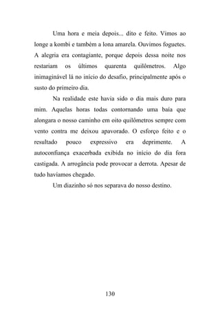Uma hora e meia depois... dito e feito. Vimos ao
longe a kombi e também a lona amarela. Ouvimos foguetes.
A alegria era contagiante, porque depois dessa noite nos
restariam

os

últimos

quarenta

quilômetros.

Algo

inimaginável lá no início do desafio, principalmente após o
susto do primeiro dia.
Na realidade este havia sido o dia mais duro para
mim. Aquelas horas todas contornando uma baía que
alongara o nosso caminho em oito quilômetros sempre com
vento contra me deixou apavorado. O esforço feito e o
resultado

pouco

expressivo

era

deprimente.

A

autoconfiança exacerbada exibida no início do dia fora
castigada. A arrogância pode provocar a derrota. Apesar de
tudo havíamos chegado.
Um diazinho só nos separava do nosso destino.

130

 