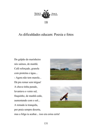 18

As dificuldades educam: Poesia e fotos

Do galpão do marinheiro
nós saímos, de manhã.
Café reforçado, granola
com proteína e água...
- Agora não tem marola...
Dá pra remar sem trégua!
A chuva tinha parado,
levantava o vento sul,
fraquinho, de manhã cedo,
aumentando com o sol...
A remada ia tranquila,
por praia sempre deserta,
mas a folga ia acabar... isso era coisa certa!

131

 