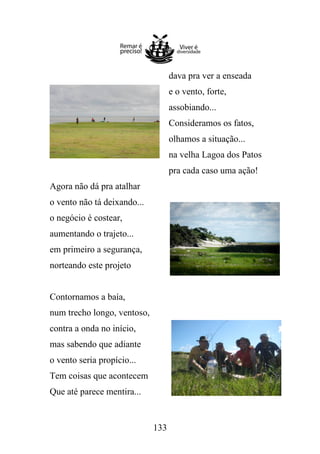 dava pra ver a enseada
e o vento, forte,
assobiando...
Consideramos os fatos,
olhamos a situação...
na velha Lagoa dos Patos
pra cada caso uma ação!
Agora não dá pra atalhar
o vento não tá deixando...
o negócio é costear,
aumentando o trajeto...
em primeiro a segurança,
norteando este projeto

Contornamos a baía,
num trecho longo, ventoso,
contra a onda no início,
mas sabendo que adiante
o vento seria propício...
Tem coisas que acontecem
Que até parece mentira...

133

 