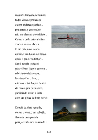 mas nós temos testemunhas
todas vivas e presentes
e com endereço sabido...
pra garantir esse causo
não me chamar de exibido...
Como a onda estava baixa,
vinha a canoa, aberta.
E me bate uma tainha,
enorme, em baixo do braço,
errou o pulo, "tadinha"...
Senti aquele trancaço
mas vi bem logo o que era...
o bicho se debatendo,
levei rápido, o braço,
e trouxe a tainha pra dentro
do barco, por pura sorte,
garantindo assim a janta
com um peixe de bom porte!

Depois da dura remada,
contra o vento, um rebojão,
fizemos uma parada
pois já vínhamos cansando...

134

 