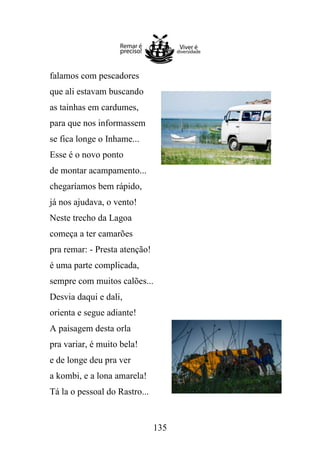 falamos com pescadores
que ali estavam buscando
as tainhas em cardumes,
para que nos informassem
se fica longe o Inhame...
Esse é o novo ponto
de montar acampamento...
chegaríamos bem rápido,
já nos ajudava, o vento!
Neste trecho da Lagoa
começa a ter camarões
pra remar: - Presta atenção!
é uma parte complicada,
sempre com muitos calões...
Desvia daqui e dali,
orienta e segue adiante!
A paisagem desta orla
pra variar, é muito bela!
e de longe deu pra ver
a kombi, e a lona amarela!
Tá la o pessoal do Rastro...

135

 
