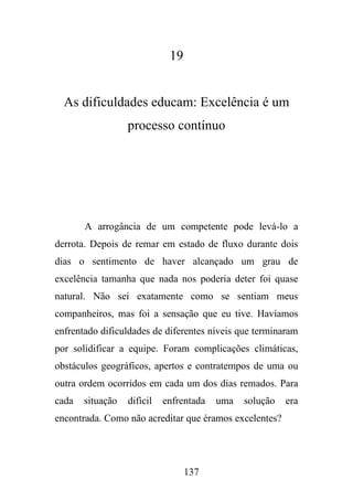 19

As dificuldades educam: Excelência é um
processo contínuo

A arrogância de um competente pode levá-lo a
derrota. Depois de remar em estado de fluxo durante dois
dias o sentimento de haver alcançado um grau de
excelência tamanha que nada nos poderia deter foi quase
natural. Não sei exatamente como se sentiam meus
companheiros, mas foi a sensação que eu tive. Havíamos
enfrentado dificuldades de diferentes níveis que terminaram
por solidificar a equipe. Foram complicações climáticas,
obstáculos geográficos, apertos e contratempos de uma ou
outra ordem ocorridos em cada um dos dias remados. Para
cada

situação

difícil

enfrentada

uma

solução

encontrada. Como não acreditar que éramos excelentes?

137

era

 