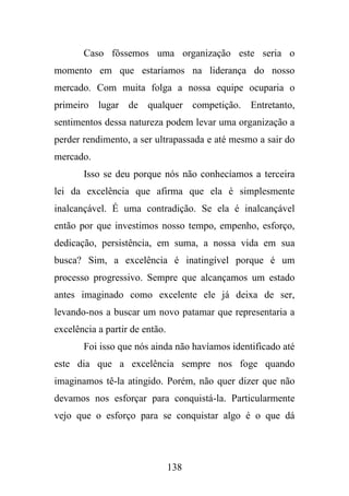 Caso fôssemos uma organização este seria o
momento em que estaríamos na liderança do nosso
mercado. Com muita folga a nossa equipe ocuparia o
primeiro lugar de qualquer competição. Entretanto,
sentimentos dessa natureza podem levar uma organização a
perder rendimento, a ser ultrapassada e até mesmo a sair do
mercado.
Isso se deu porque nós não conhecíamos a terceira
lei da excelência que afirma que ela é simplesmente
inalcançável. É uma contradição. Se ela é inalcançável
então por que investimos nosso tempo, empenho, esforço,
dedicação, persistência, em suma, a nossa vida em sua
busca? Sim, a excelência é inatingível porque é um
processo progressivo. Sempre que alcançamos um estado
antes imaginado como excelente ele já deixa de ser,
levando-nos a buscar um novo patamar que representaria a
excelência a partir de então.
Foi isso que nós ainda não havíamos identificado até
este dia que a excelência sempre nos foge quando
imaginamos tê-la atingido. Porém, não quer dizer que não
devamos nos esforçar para conquistá-la. Particularmente
vejo que o esforço para se conquistar algo é o que dá

138

 