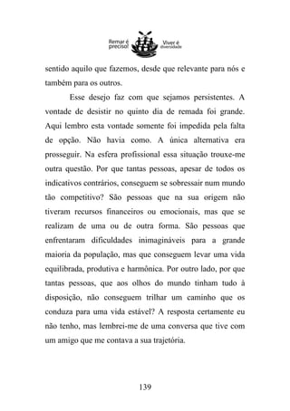 sentido aquilo que fazemos, desde que relevante para nós e
também para os outros.
Esse desejo faz com que sejamos persistentes. A
vontade de desistir no quinto dia de remada foi grande.
Aqui lembro esta vontade somente foi impedida pela falta
de opção. Não havia como. A única alternativa era
prosseguir. Na esfera profissional essa situação trouxe-me
outra questão. Por que tantas pessoas, apesar de todos os
indicativos contrários, conseguem se sobressair num mundo
tão competitivo? São pessoas que na sua origem não
tiveram recursos financeiros ou emocionais, mas que se
realizam de uma ou de outra forma. São pessoas que
enfrentaram dificuldades inimagináveis para a grande
maioria da população, mas que conseguem levar uma vida
equilibrada, produtiva e harmônica. Por outro lado, por que
tantas pessoas, que aos olhos do mundo tinham tudo à
disposição, não conseguem trilhar um caminho que os
conduza para uma vida estável? A resposta certamente eu
não tenho, mas lembrei-me de uma conversa que tive com
um amigo que me contava a sua trajetória.

139

 