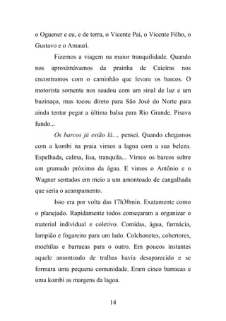 o Oguener e eu, e de terra, o Vicente Pai, o Vicente Filho, o
Gustavo e o Amauri.
Fizemos a viagem na maior tranquilidade. Quando
nos

aproximávamos

da

prainha

de

Caieiras

nos

encontramos com o caminhão que levara os barcos. O
motorista somente nos saudou com um sinal de luz e um
buzinaço, mas tocou direto para São José do Norte para
ainda tentar pegar a última balsa para Rio Grande. Pisava
fundo...
Os barcos já estão lá..., pensei. Quando chegamos
com a kombi na praia vimos a lagoa com a sua beleza.
Espelhada, calma, lisa, tranquila... Vimos os barcos sobre
um gramado próximo da água. E vimos o Antônio e o
Wagner sentados em meio a um amontoado de cangalhada
que seria o acampamento.
Isso era por volta das 17h30min. Exatamente como
o planejado. Rapidamente todos começaram a organizar o
material individual e coletivo. Comidas, água, farmácia,
lampião e fogareiro para um lado. Colchonetes, cobertores,
mochilas e barracas para o outro. Em poucos instantes
aquele amontoado de tralhas havia desaparecido e se
formara uma pequena comunidade. Eram cinco barracas e
uma kombi as margens da lagoa.

14

 