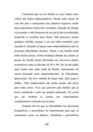Comentou que na sua família os seus irmãos mais
velhos são muito empreendedores. Desde cedo saíram da
casa dos pais e começaram seus próprios negócios, sendo
hoje empresários muito bem sucedidos. Quando ele atingiu
a juventude a vida financeira do seu pai já havia melhorado,
sendo-lhe as escolhas mais fáceis. Não precisava aceitar
qualquer trabalho, porque o seu pai tinha condições para
sustentá-lo. Quando se lançou num empreendimento ante as
primeiras dificuldades desistiu. Afinal, a sua família ainda
tinha muitas posses. Numa mudança abrupta de cenário as
posses da família foram dizimadas em sucessivos planos
econômicos entre as décadas de 80 e 90. Ele já não podia
mais contar com nada vindo da família, entrementes ele
estava iniciando outro empreendimento. As dificuldades
apareceram. Ele teve vontade de largar tudo. Quis jogar a
toalha... Mas simplesmente não podia porque não havia
para onde correr. Teve que persistir pela família que já
havia constituído e pela sua própria realização. Foi assim
que

ele

também

se

tornou

um

empreendedor

completamente realizado em sua área.
Naquele dia em que as dificuldades me pareceram
insuperáveis a persistência foi determinante para que se
continuasse rumo ao objetivo. Entretanto a persistência

140

 