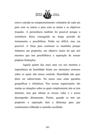 esteve calcada no comprometimento voluntário de cada um
para com os outros e para com as metas e os objetivos
traçados. A persistência também foi possível porque a
resistência física conseguida no longo período de
treinamento a possibilitou. Podia ser difícil, mas era
possível. A força para continuar se mantinha porque
tínhamos um propósito, um objetivo maior do que nós
mesmos que nos possibilitava a superação de nossas
próprias limitações.
Aquele quinto dia, mais uma vez nos mostrou a
importância da humildade frente aos elementos externos
sobre os quais não temos controle. Humildade não quer
dizer ser subserviente. No nosso caso eram questões
geográficas e climáticas. Nas nossas organizações são
muitas as situações sobre as quais simplesmente não se tem
domínio, mas que afetam as nossas vidas e o nosso
desempenho diretamente. Porém, quando se tem um
propósito

a superação

fará

a diferença para que

continuemos trilhando o caminho escolhido.

141

 