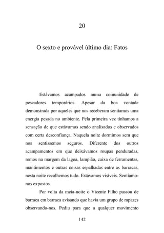 20

O sexto e provável último dia: Fatos

Estávamos
pescadores

acampados

temporários.

numa

Apesar

comunidade

da

boa

de

vontade

demonstrada por aqueles que nos receberam sentíamos uma
energia pesada no ambiente. Pela primeira vez tínhamos a
sensação de que estávamos sendo analisados e observados
com certa desconfiança. Naquela noite dormimos sem que
nos

sentíssemos

seguros.

Diferente

dos

outros

acampamentos em que deixávamos roupas penduradas,
remos na margem da lagoa, lampião, caixa de ferramentas,
mantimentos e outras coisas espalhadas entre as barracas,
nesta noite recolhemos tudo. Estávamos visíveis. Sentíamonos expostos.
Por volta da meia-noite o Vicente Filho passou de
barraca em barraca avisando que havia um grupo de rapazes
observando-nos. Pediu para que a qualquer movimento
142

 